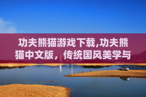 功夫熊猫游戏下载,功夫熊猫中文版，传统国风美学与创新的游戏碰撞，解锁全新国风沉浸体验
