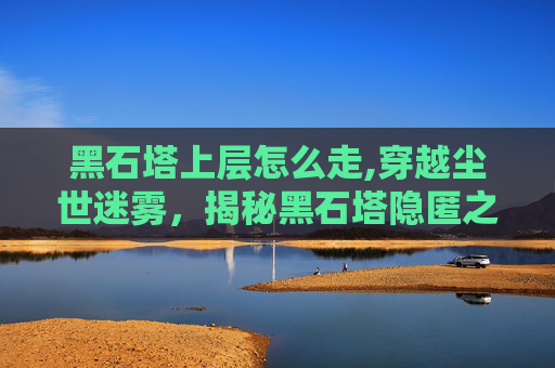 黑石塔上层怎么走,穿越尘世迷雾，揭秘黑石塔隐匿之秘，一种重燃秩序的神秘象征