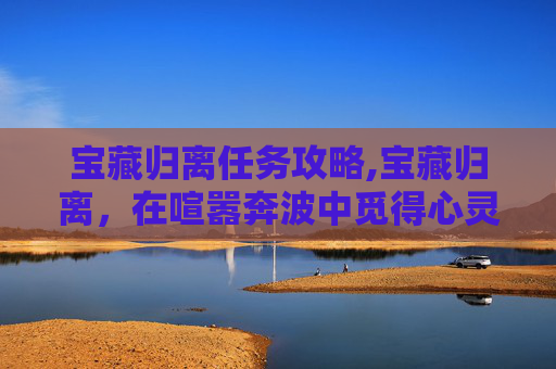 宝藏归离任务攻略,宝藏归离，在喧嚣奔波中觅得心灵归途的秘藏之道