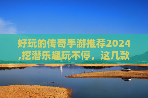 好玩的传奇手游推荐2024,挖潜乐趣玩不停，这几款传奇手游解锁沉浸新体验，轻松畅玩别错过！