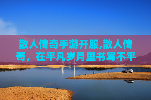 散人传奇手游开服,散人传奇，在平凡岁月里书写不平凡的人生轨迹