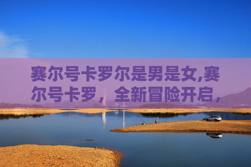 赛尔号卡罗尔是男是女,赛尔号卡罗，全新冒险开启，探索无限潜能与机遇