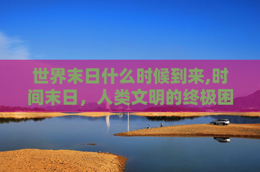 世界末日什么时候到来,时间末日,人类文明的终极困境与破局之路 世界末日什么时候到来,时间末日,人类文明的终极困境与破局之路