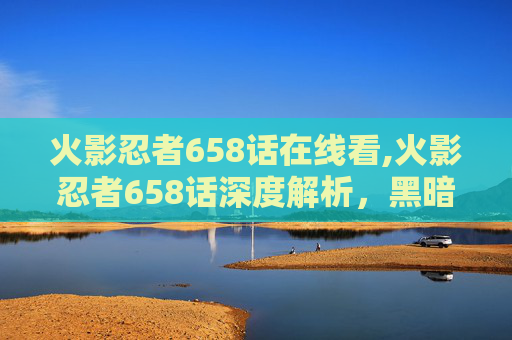 火影忍者658话在线看,火影忍者658话深度解析，黑暗力量觉醒与真相or幻象的撕裂