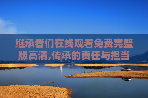 继承者们在线观看免费完整版高清,传承的责任与担当，论继承者角色在时代发展中的使命探索