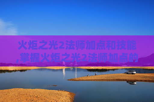火炬之光2法师加点和技能,掌握火炬之光2法师加点的艺术