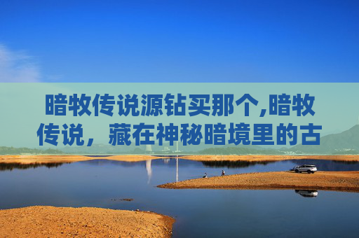 暗牧传说源钻买那个,暗牧传说,藏在神秘暗境里的古老生存秘境与逆天执念解析 暗牧传说源钻买那个,暗牧传说,藏在神秘暗境里的古老生存秘境与逆天执念解析