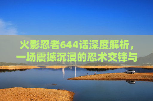火影忍者644话深度解析，一场震撼沉浸的忍术交锋与世界观重构