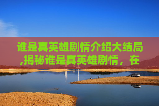 谁是真英雄剧情介绍大结局,揭秘谁是真英雄剧情，在诱惑与困境中刻印真正的英雄意义