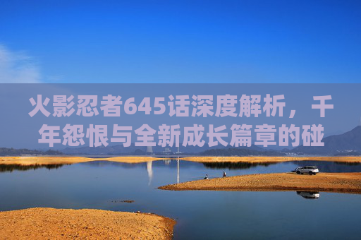火影忍者645话深度解析,千年怨恨与全新成长篇章的碰撞与启迪 火影忍者645话深度解析,千年怨恨与全新成长篇章的碰撞与启迪