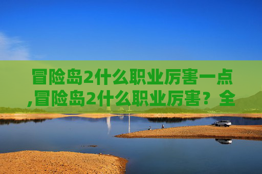 冒险岛2什么职业厉害一点,冒险岛2什么职业厉害?全面剖析主流高收益职业玩法与推荐策略 冒险岛2什么职业厉害一点,冒险岛2什么职业厉害?全面剖析主流高收益职业玩法与推荐策略