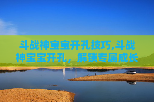 斗战神宝宝开孔技巧,斗战神宝宝开孔，解锁专属成长空间的秘密指南