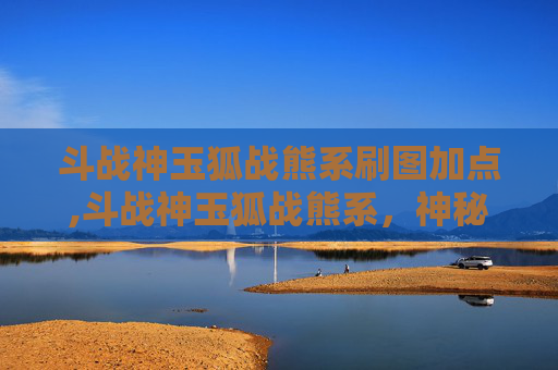 斗战神玉狐战熊系刷图加点,斗战神玉狐战熊系，神秘力量解析与实战分析