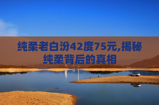 纯柔老白汾42度75元,揭秘纯柔背后的真相
