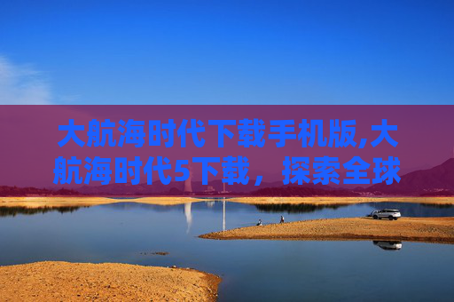 大航海时代下载手机版,大航海时代5下载，探索全球视野，开启历史新征程