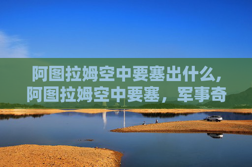 阿图拉姆空中要塞出什么,阿图拉姆空中要塞，军事奇观背后的战略博弈与未来探秘