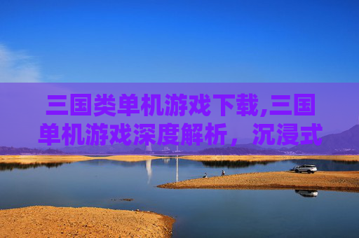 三国类单机游戏下载,三国单机游戏深度解析，沉浸式体验千年历史风云，驾驭权谋烽火自由征途