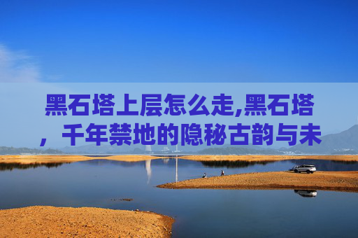 黑石塔上层怎么走,黑石塔，千年禁地的隐秘古韵与未知重构