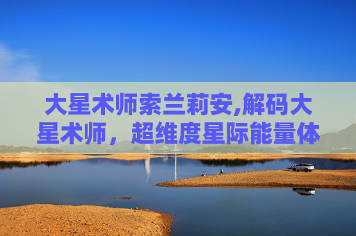 大星术师索兰莉安,解码大星术师，超维度星际能量体系的规则、代价与未来可能