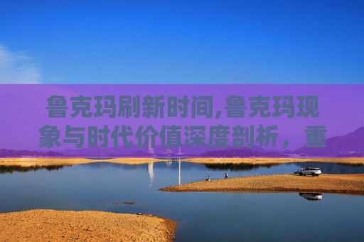 鲁克玛刷新时间,鲁克玛现象与时代价值深度剖析，重塑数字经济下的个体影响力崛起路径