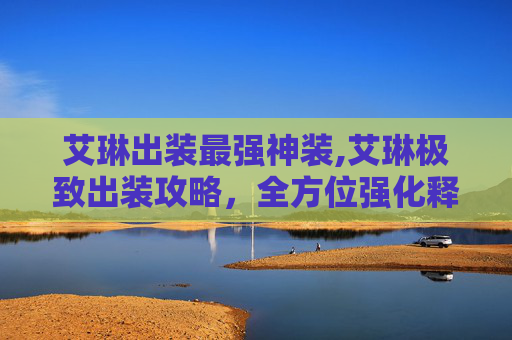 艾琳出装最强神装,艾琳极致出装攻略，全方位强化释放单点爆发，掌握作战神技