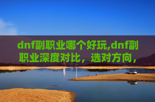 dnf副职业哪个好玩,dnf副职业深度对比,选对方向,让副职业发挥最大价值 dnf副职业哪个好玩,dnf副职业深度对比,选对方向,让副职业发挥最大价值