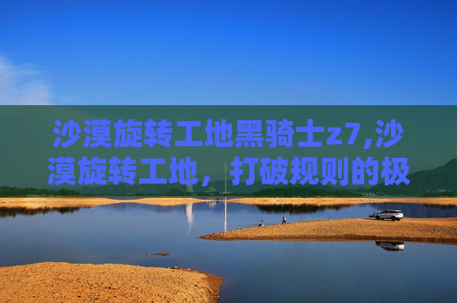 沙漠旋转工地黑骑士z7,沙漠旋转工地，打破规则的极限探索与震撼视觉沙漠旋转工地，打破规则的极限探索与震撼视觉 引言，沙漠中的颠覆性视野重塑