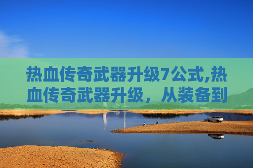 热血传奇武器升级7公式,热血传奇武器升级，从装备到力量的蜕变，闯荡江湖的进阶之路
