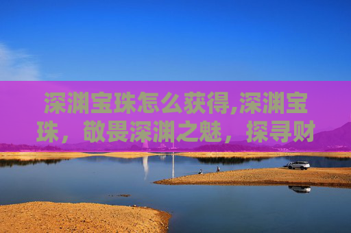 深渊宝珠怎么获得,深渊宝珠，敬畏深渊之魅，探寻财富与不凡的共生密码