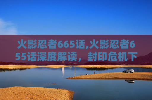 火影忍者665话,火影忍者655话深度解读，封印危机下的忍者潜能与宇宙格局新变局