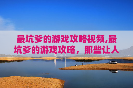 最坑爹的游戏攻略视频,最坑爹的游戏攻略，那些让人欲吐的套路与陷阱，到底该怎么规避？