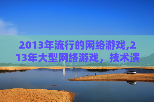 2013年流行的网络游戏,213年大型网络游戏，技术演进与生态重塑的深度剖析