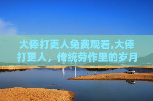大俸打更人免费观看,大俸打更人，传统劳作里的岁月密码与时代缩影