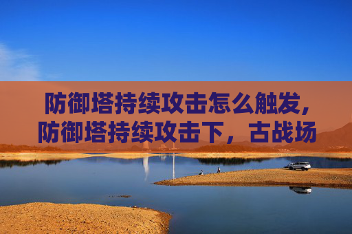 防御塔持续攻击怎么触发,防御塔持续攻击下,古战场多维度应对与策略深度解析 防御塔持续攻击怎么触发,防御塔持续攻击下,古战场多维度应对与策略深度解析