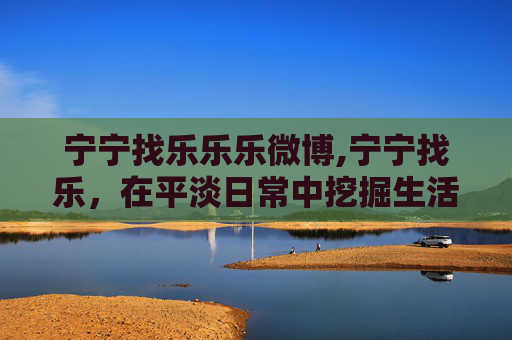 宁宁找乐乐乐微博,宁宁找乐,在平淡日常中挖掘生活鲜活美好,收获属于自己的快乐与温暖 宁宁找乐乐乐微博,宁宁找乐,在平淡日常中挖掘生活鲜活美好,收获属于自己的快乐与温暖