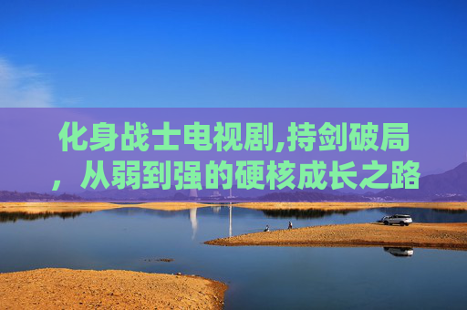 化身战士电视剧,持剑破局，从弱到强的硬核成长之路，当以无畏之姿闯人生无人区