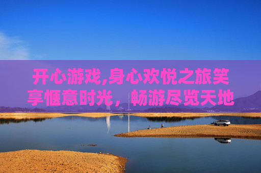 开心游戏,身心欢悦之旅笑享惬意时光，畅游尽览天地繁华