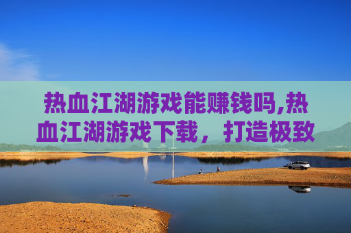 热血江湖游戏能赚钱吗,热血江湖游戏下载，打造极致江湖体验，点燃热血沸腾游戏体验