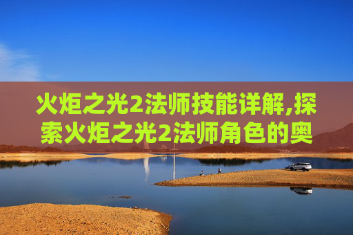 火炬之光2法师技能详解,探索火炬之光2法师角色的奥秘