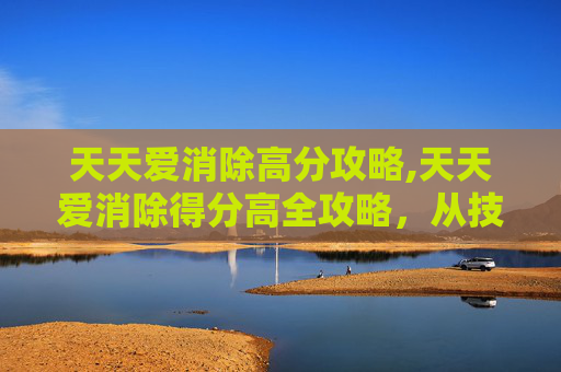 天天爱消除高分攻略,天天爱消除得分高全攻略，从技巧到策略，轻松解锁高分的通关秘籍