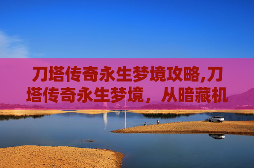 刀塔传奇永生梦境攻略,刀塔传奇永生梦境，从暗藏机缘到重塑自我，斩获无限可能的终极蜕变路径