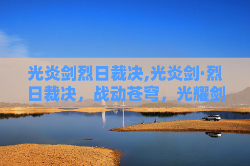 光炎剑烈日裁决,光炎剑·烈日裁决，战动苍穹，光耀剑影的极致对决指南