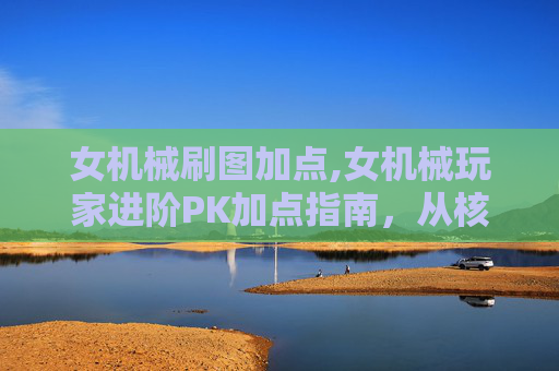 女机械刷图加点,女机械玩家进阶PK加点指南，从核心属性到技能搭配，全面打造强势输出体系