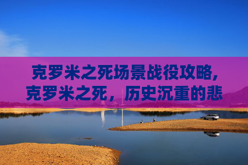 克罗米之死场景战役攻略,克罗米之死，历史沉重的悲鸣与永恒反思