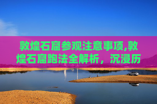敦煌石窟参观注意事项,敦煌石窟跑法全解析，沉浸历史与感受艺术魅力，解锁千年文化新体验
