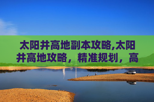 太阳井高地副本攻略,太阳井高地攻略，精准规划，高效征服高阶区域全要点解析