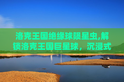 洛克王国绝缘球陨星虫,解锁洛克王国巨星球，沉浸式探索宇宙级奇幻世界，开启专属成长之旅