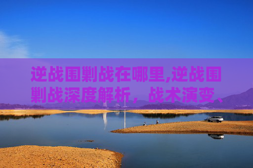 逆战围剿战在哪里,逆战围剿战深度解析，战术演变、战场启示与未来趋势
