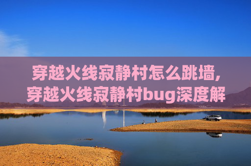 穿越火线寂静村怎么跳墙,穿越火线寂静村bug深度解析，现象、成因与全场景优化指南