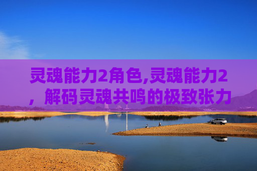 灵魂能力2角色,灵魂能力2，解码灵魂共鸣的极致张力，解锁驾驭灵魂法则的硬核路径